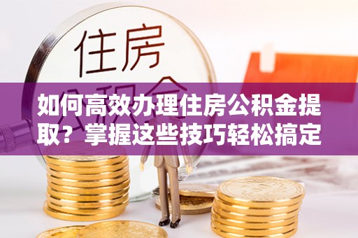 灵川如何高效办理住房公积金提取？掌握这些技巧轻松搞定