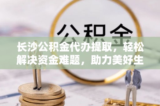 灵川长沙公积金代办提取，轻松解决资金难题，助力美好生活