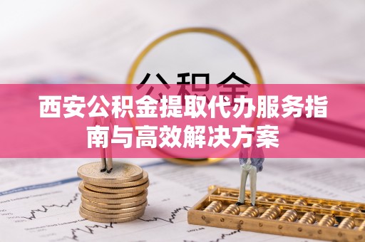 灵川西安公积金提取代办服务指南与高效解决方案