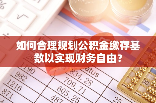 灵川如何合理规划公积金缴存基数以实现财务自由？