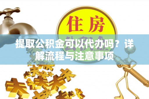 灵川提取公积金可以代办吗？详解流程与注意事项