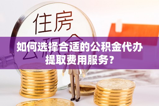 灵川如何选择合适的公积金代办提取费用服务？