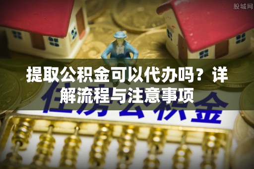 灵川提取公积金可以代办吗？详解流程与注意事项