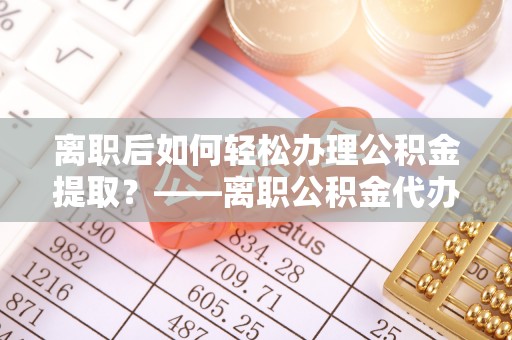 灵川离职后如何轻松办理公积金提取？——离职公积金代办提取服务详解
