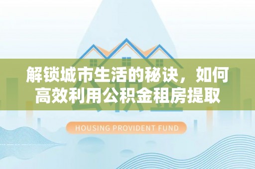 灵川解锁城市生活的秘诀，如何高效利用公积金租房提取