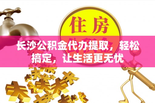 灵川长沙公积金代办提取，轻松搞定，让生活更无忧