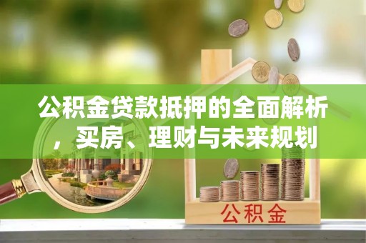 灵川公积金贷款抵押的全面解析，买房、理财与未来规划