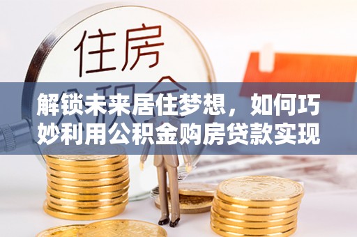 灵川解锁未来居住梦想，如何巧妙利用公积金购房贷款实现房产投资