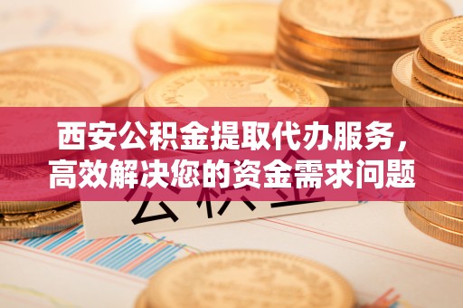灵川西安公积金提取代办服务，高效解决您的资金需求问题