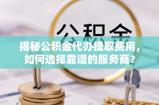 灵川揭秘公积金代办提取费用，如何选择靠谱的服务商？