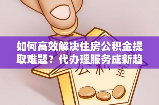 灵川如何高效解决住房公积金提取难题？代办理服务成新趋势