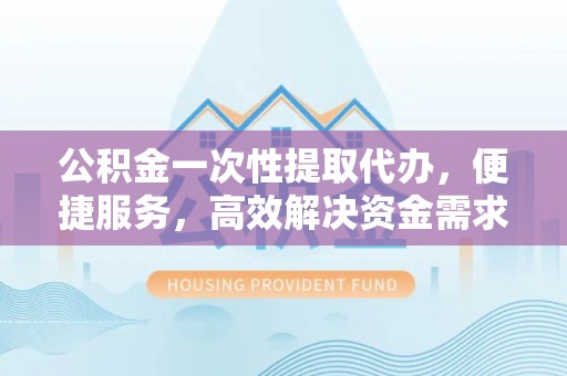 灵川公积金一次性提取代办，便捷服务，高效解决资金需求