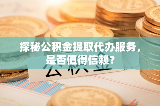 灵川探秘公积金提取代办服务，是否值得信赖？