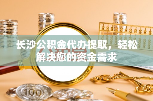 灵川长沙公积金代办提取，轻松解决您的资金需求
