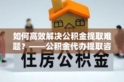 灵川如何高效解决公积金提取难题？——公积金代办提取咨询服务全解析