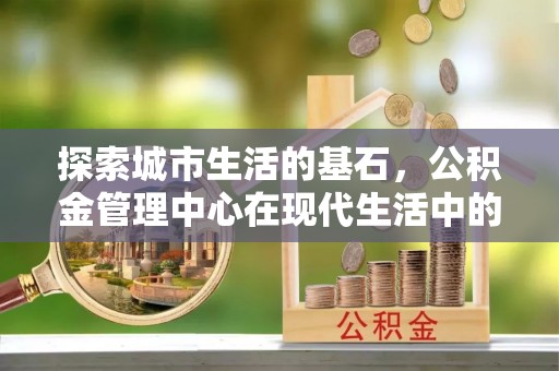 灵川探索城市生活的基石，公积金管理中心在现代生活中的重要角色