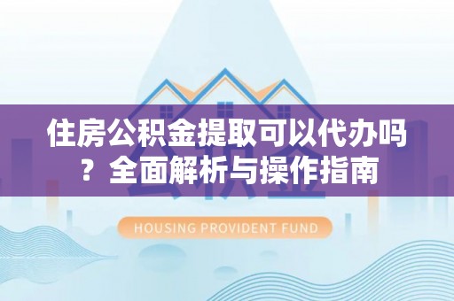 灵川住房公积金提取可以代办吗？全面解析与操作指南
