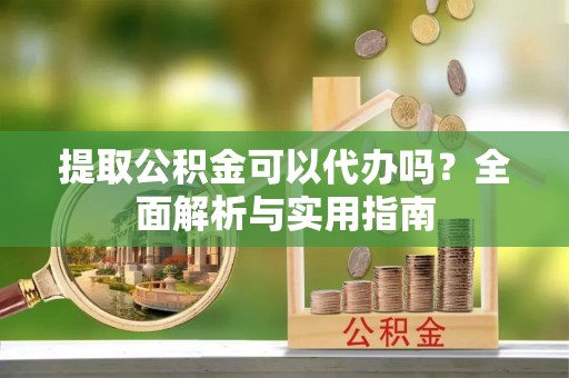 灵川提取公积金可以代办吗？全面解析与实用指南