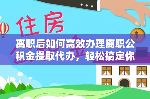 灵川离职后如何高效办理离职公积金提取代办，轻松搞定你的公积金