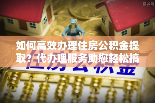灵川如何高效办理住房公积金提取？代办理服务助您轻松搞定