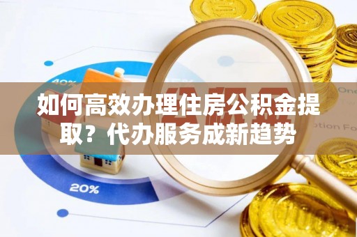 灵川如何高效办理住房公积金提取？代办服务成新趋势