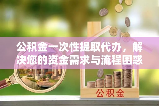 灵川公积金一次性提取代办，解决您的资金需求与流程困惑