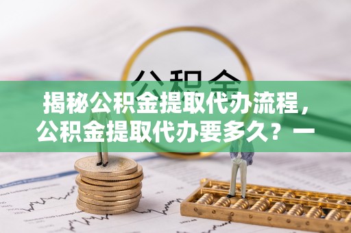灵川揭秘公积金提取代办流程，公积金提取代办要多久？一文读懂