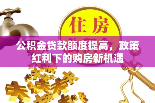 灵川公积金贷款额度提高，政策红利下的购房新机遇
