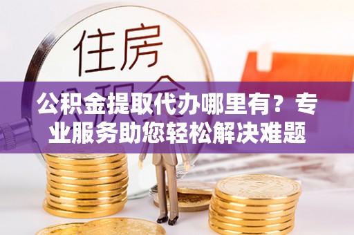 灵川公积金提取代办哪里有？专业服务助您轻松解决难题