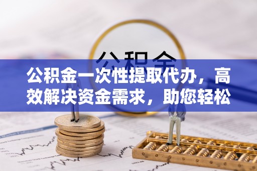 灵川公积金一次性提取代办，高效解决资金需求，助您轻松应对生活难题