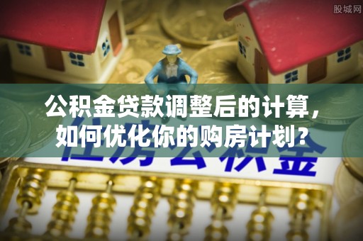 灵川公积金贷款调整后的计算，如何优化你的购房计划？