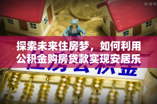 灵川探索未来住房梦，如何利用公积金购房贷款实现安居乐业