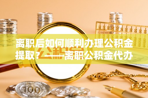 灵川离职后如何顺利办理公积金提取？——离职公积金代办提取全攻略