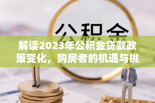 灵川解读2023年公积金贷款政策变化，购房者的机遇与挑战