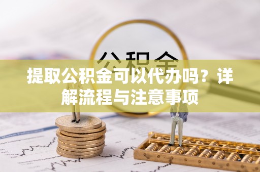 灵川提取公积金可以代办吗？详解流程与注意事项