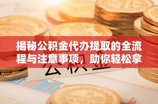 灵川揭秘公积金代办提取的全流程与注意事项，助你轻松拿回属于自己的钱
