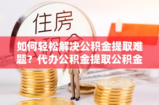 灵川如何轻松解决公积金提取难题？代办公积金提取公积金服务详解