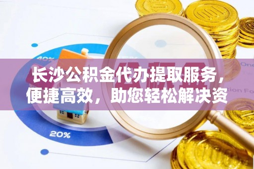 灵川长沙公积金代办提取服务，便捷高效，助您轻松解决资金需求