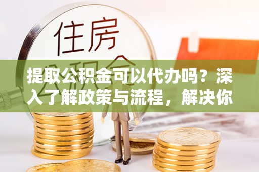 灵川提取公积金可以代办吗？深入了解政策与流程，解决你的疑问
