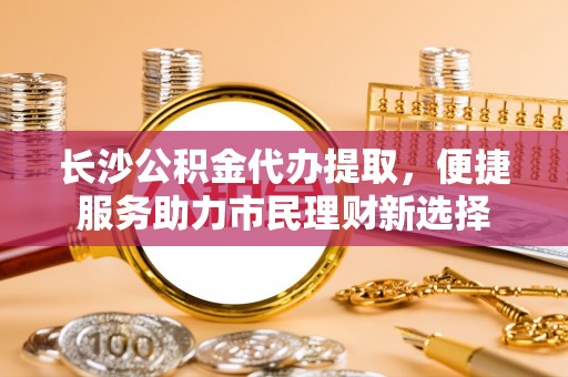 灵川长沙公积金代办提取，便捷服务助力市民理财新选择
