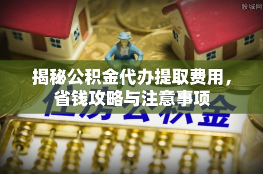 灵川揭秘公积金代办提取费用，省钱攻略与注意事项