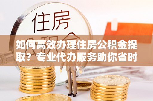 灵川如何高效办理住房公积金提取？专业代办服务助你省时省力