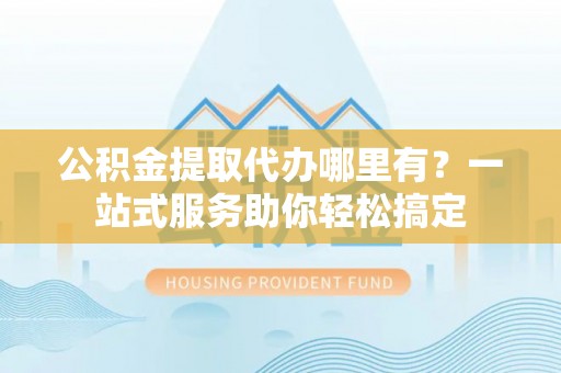 灵川公积金提取代办哪里有？一站式服务助你轻松搞定