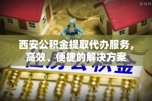 灵川西安公积金提取代办服务，高效、便捷的解决方案