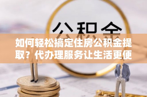 灵川如何轻松搞定住房公积金提取？代办理服务让生活更便捷！