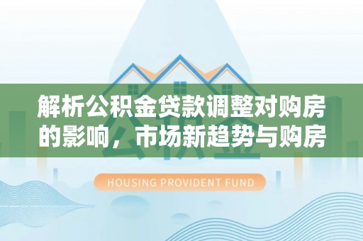 灵川解析公积金贷款调整对购房的影响，市场新趋势与购房者策略