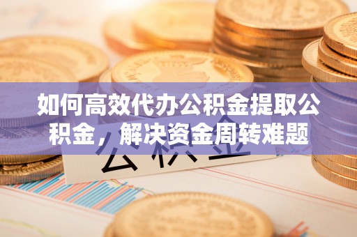 灵川如何高效代办公积金提取公积金，解决资金周转难题