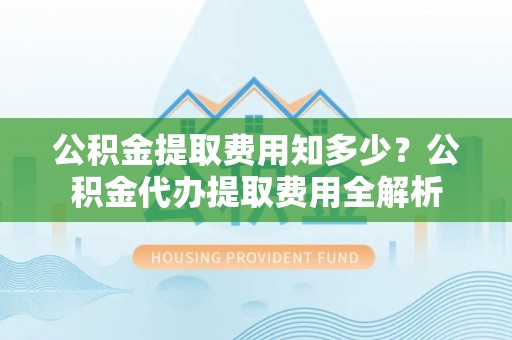 灵川公积金提取费用知多少？公积金代办提取费用全解析