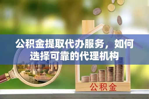 灵川公积金提取代办服务，如何选择可靠的代理机构