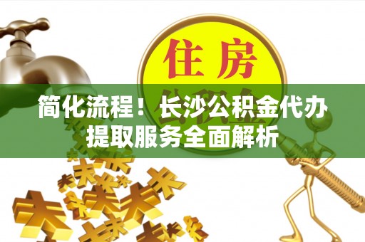 灵川简化流程！长沙公积金代办提取服务全面解析